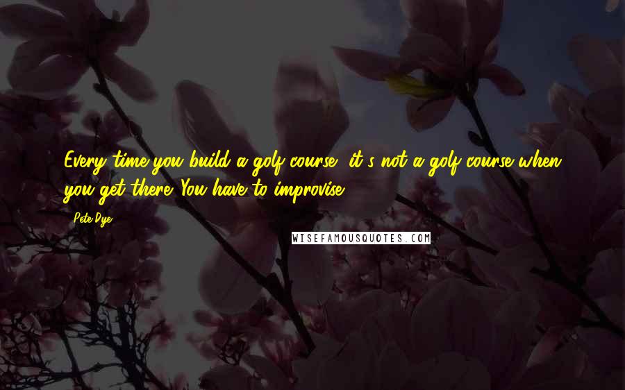 Pete Dye Quotes: Every time you build a golf course, it's not a golf course when you get there. You have to improvise.