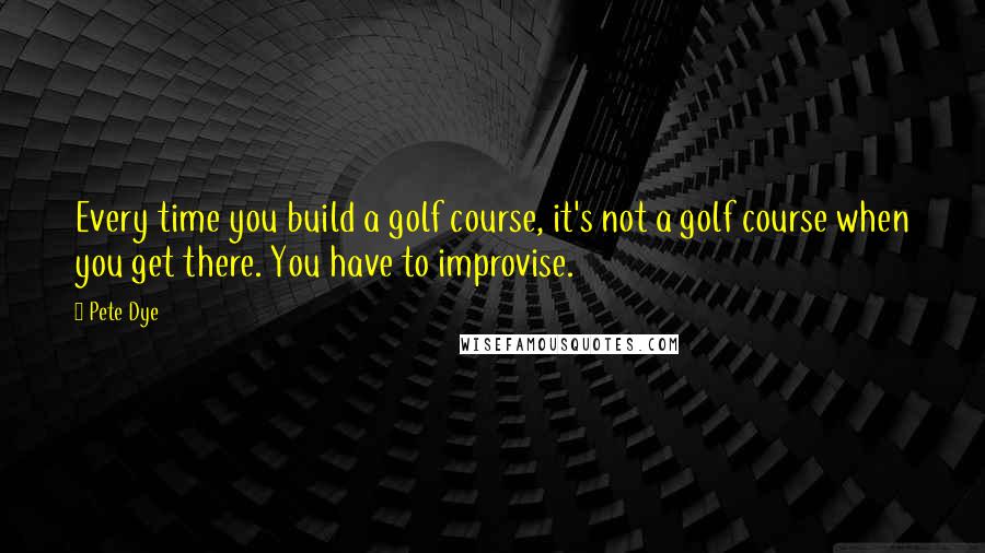 Pete Dye Quotes: Every time you build a golf course, it's not a golf course when you get there. You have to improvise.