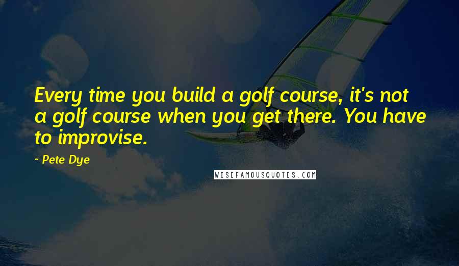 Pete Dye Quotes: Every time you build a golf course, it's not a golf course when you get there. You have to improvise.