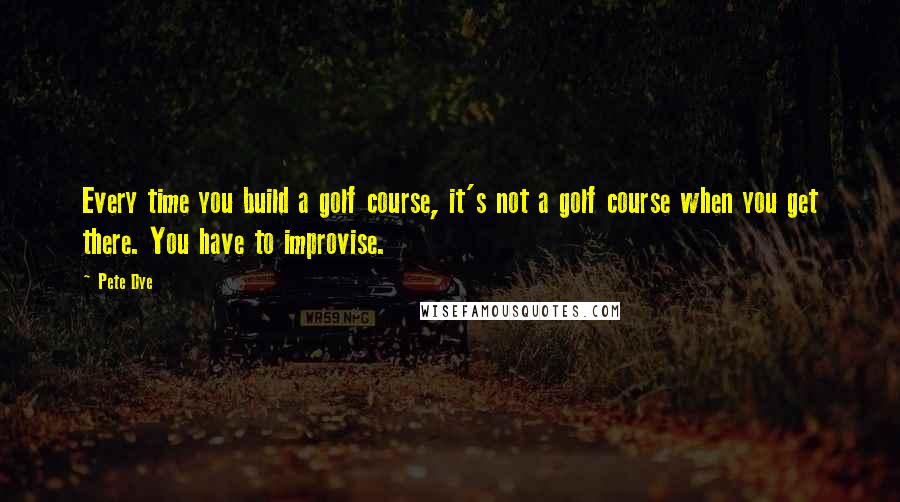 Pete Dye Quotes: Every time you build a golf course, it's not a golf course when you get there. You have to improvise.