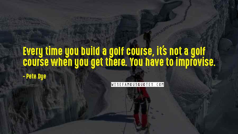 Pete Dye Quotes: Every time you build a golf course, it's not a golf course when you get there. You have to improvise.