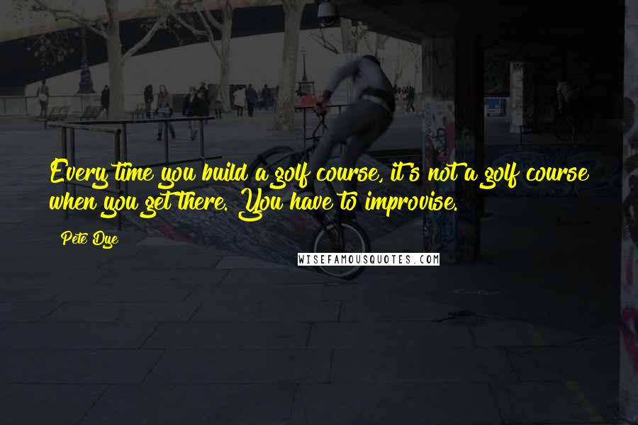 Pete Dye Quotes: Every time you build a golf course, it's not a golf course when you get there. You have to improvise.