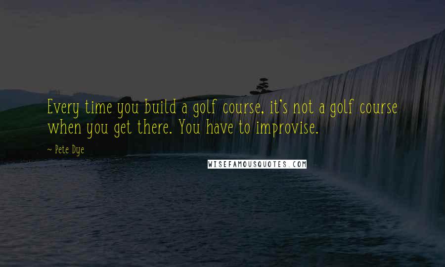 Pete Dye Quotes: Every time you build a golf course, it's not a golf course when you get there. You have to improvise.