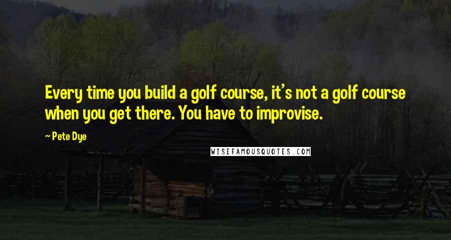 Pete Dye Quotes: Every time you build a golf course, it's not a golf course when you get there. You have to improvise.