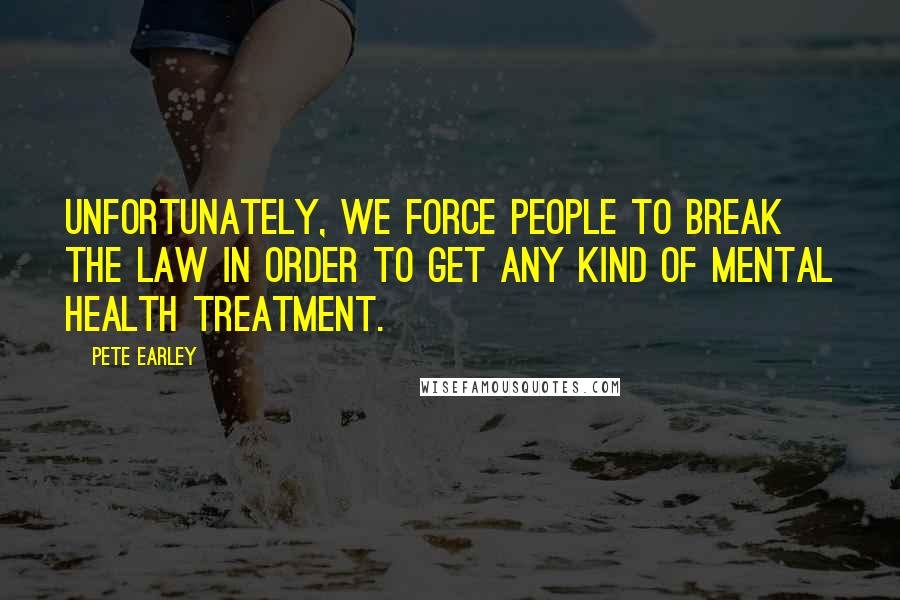 Pete Earley Quotes: Unfortunately, we force people to break the law in order to get any kind of mental health treatment.