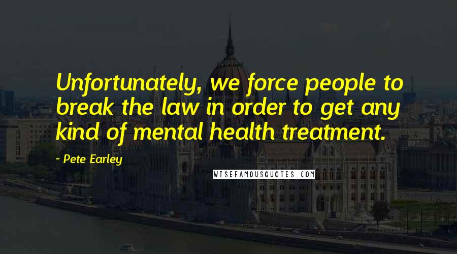 Pete Earley Quotes: Unfortunately, we force people to break the law in order to get any kind of mental health treatment.