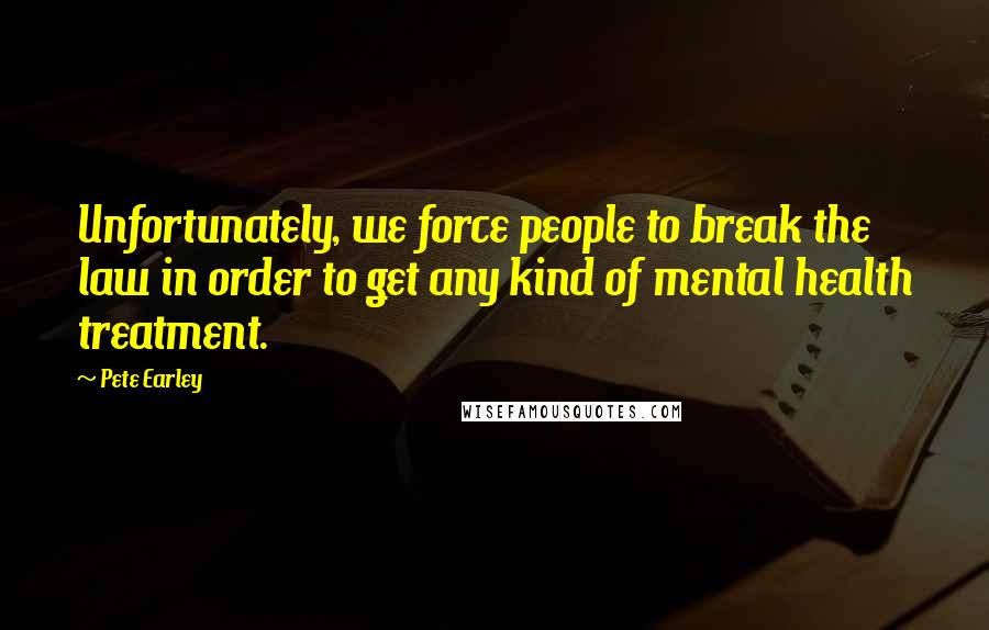 Pete Earley Quotes: Unfortunately, we force people to break the law in order to get any kind of mental health treatment.