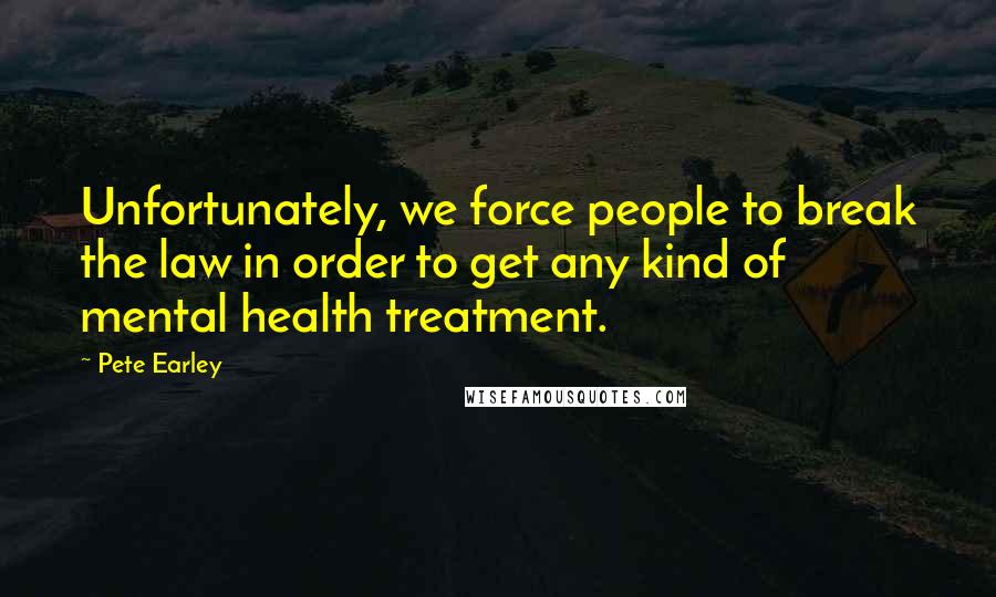 Pete Earley Quotes: Unfortunately, we force people to break the law in order to get any kind of mental health treatment.