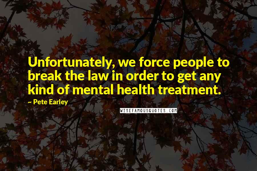 Pete Earley Quotes: Unfortunately, we force people to break the law in order to get any kind of mental health treatment.
