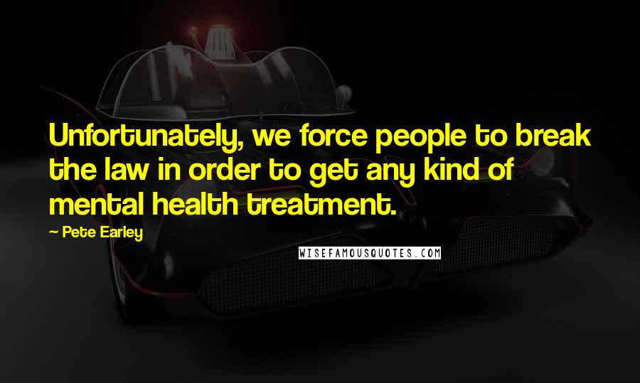 Pete Earley Quotes: Unfortunately, we force people to break the law in order to get any kind of mental health treatment.