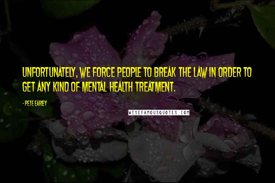 Pete Earley Quotes: Unfortunately, we force people to break the law in order to get any kind of mental health treatment.