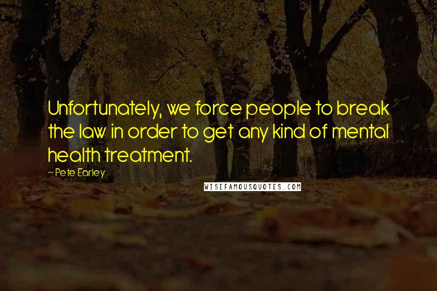 Pete Earley Quotes: Unfortunately, we force people to break the law in order to get any kind of mental health treatment.
