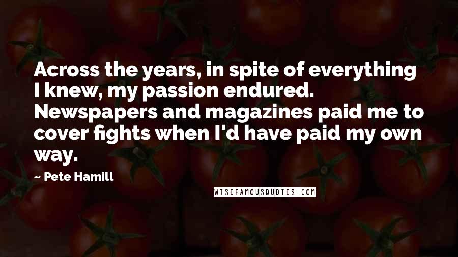 Pete Hamill Quotes: Across the years, in spite of everything I knew, my passion endured. Newspapers and magazines paid me to cover fights when I'd have paid my own way.