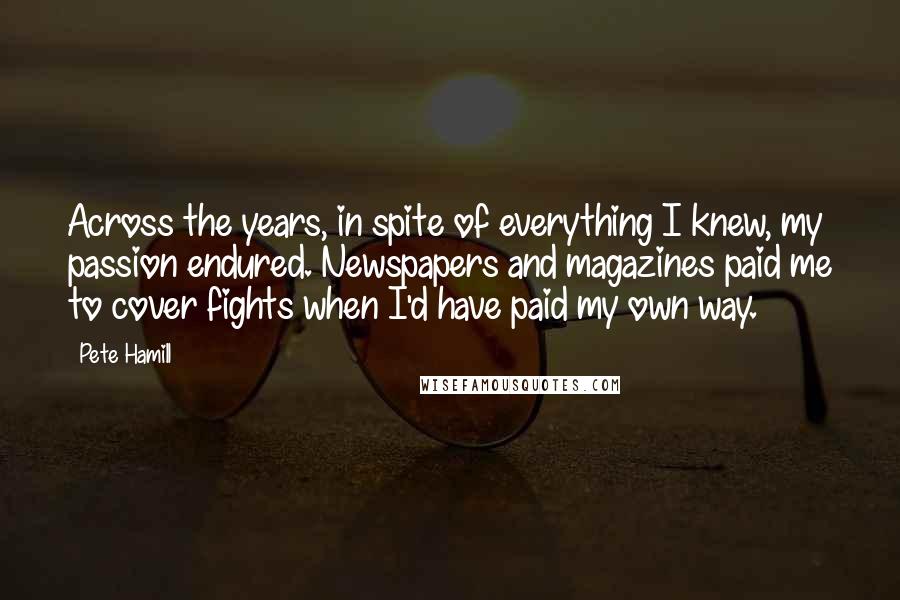 Pete Hamill Quotes: Across the years, in spite of everything I knew, my passion endured. Newspapers and magazines paid me to cover fights when I'd have paid my own way.