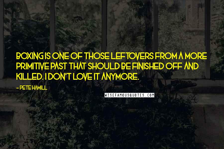 Pete Hamill Quotes: Boxing is one of those leftovers from a more primitive past that should be finished off and killed. I don't love it anymore.