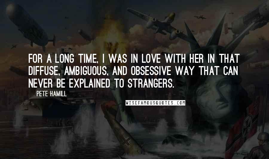 Pete Hamill Quotes: For a long time, I was in love with her in that diffuse, ambiguous, and obsessive way that can never be explained to strangers.