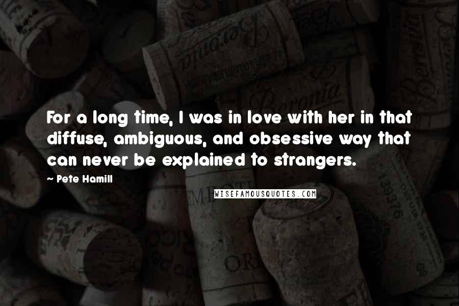 Pete Hamill Quotes: For a long time, I was in love with her in that diffuse, ambiguous, and obsessive way that can never be explained to strangers.