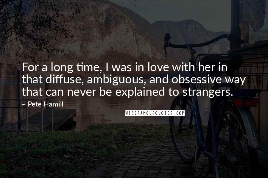 Pete Hamill Quotes: For a long time, I was in love with her in that diffuse, ambiguous, and obsessive way that can never be explained to strangers.