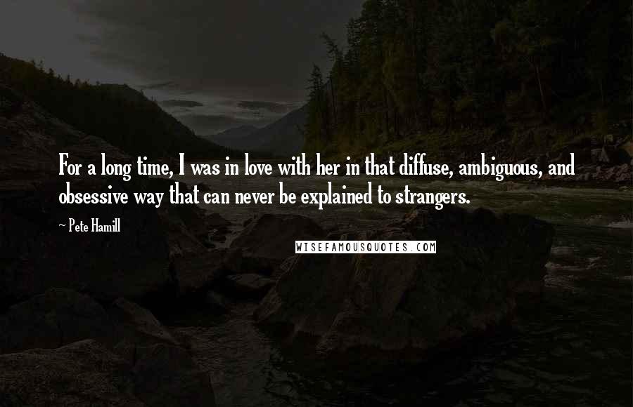 Pete Hamill Quotes: For a long time, I was in love with her in that diffuse, ambiguous, and obsessive way that can never be explained to strangers.