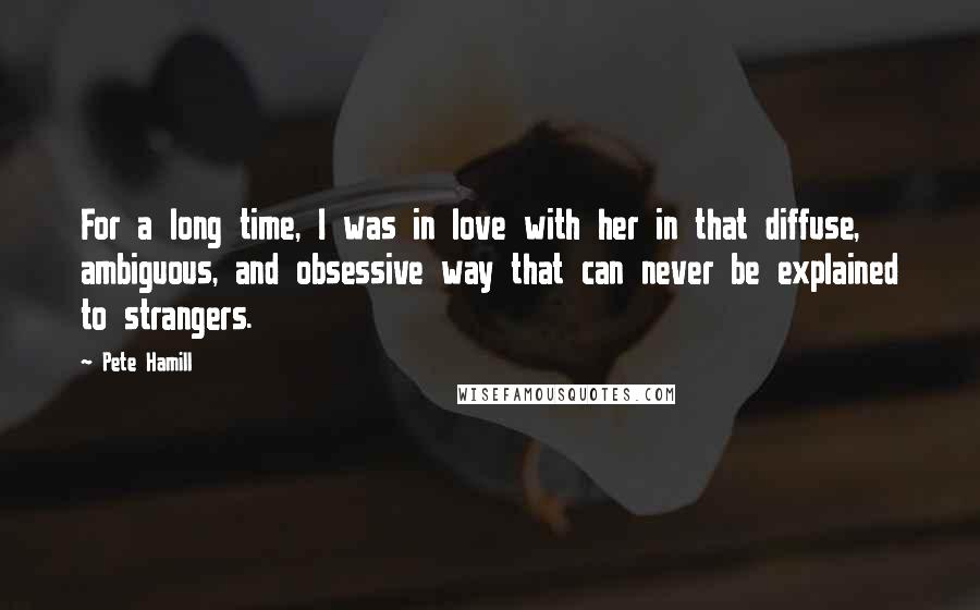 Pete Hamill Quotes: For a long time, I was in love with her in that diffuse, ambiguous, and obsessive way that can never be explained to strangers.