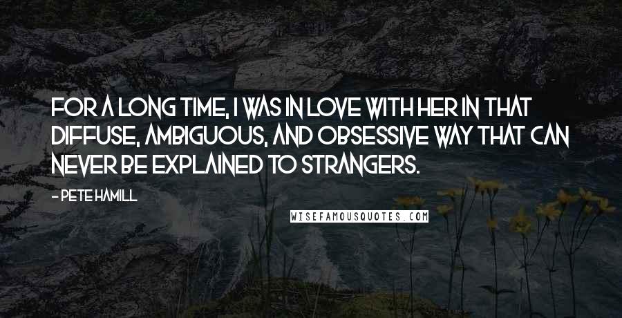 Pete Hamill Quotes: For a long time, I was in love with her in that diffuse, ambiguous, and obsessive way that can never be explained to strangers.