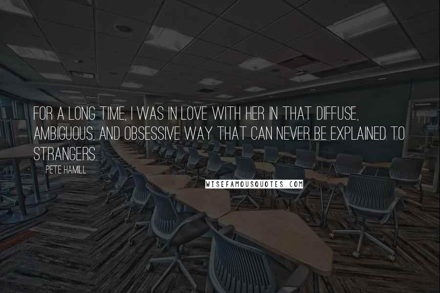 Pete Hamill Quotes: For a long time, I was in love with her in that diffuse, ambiguous, and obsessive way that can never be explained to strangers.