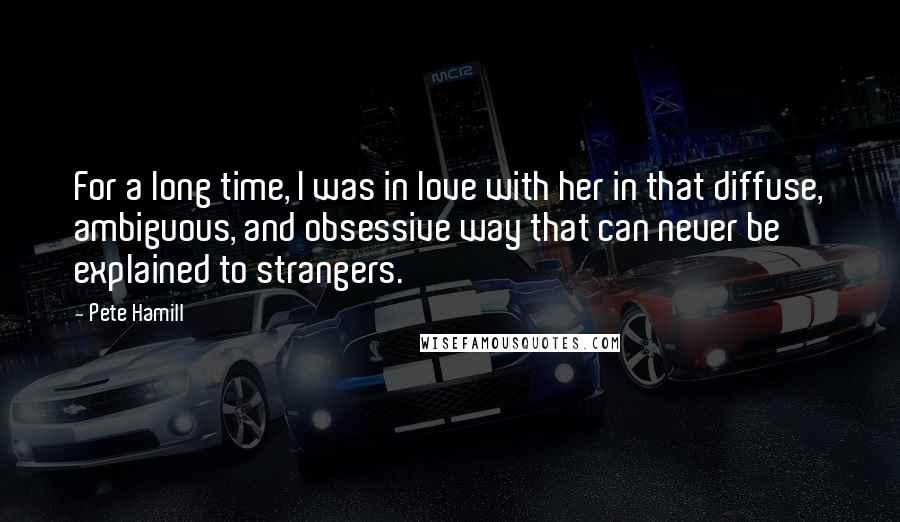 Pete Hamill Quotes: For a long time, I was in love with her in that diffuse, ambiguous, and obsessive way that can never be explained to strangers.