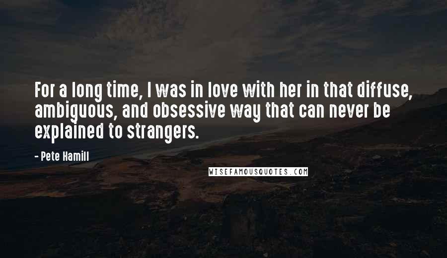 Pete Hamill Quotes: For a long time, I was in love with her in that diffuse, ambiguous, and obsessive way that can never be explained to strangers.