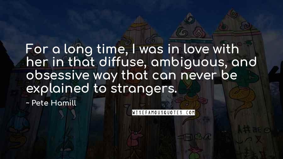 Pete Hamill Quotes: For a long time, I was in love with her in that diffuse, ambiguous, and obsessive way that can never be explained to strangers.