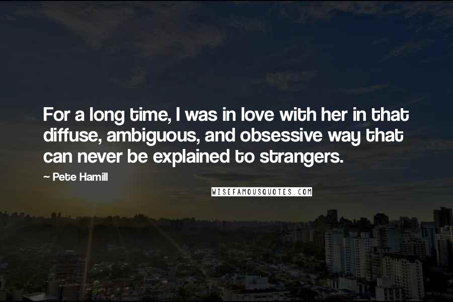 Pete Hamill Quotes: For a long time, I was in love with her in that diffuse, ambiguous, and obsessive way that can never be explained to strangers.