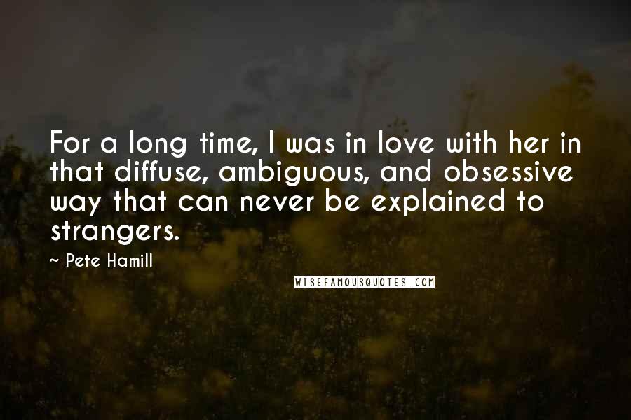 Pete Hamill Quotes: For a long time, I was in love with her in that diffuse, ambiguous, and obsessive way that can never be explained to strangers.