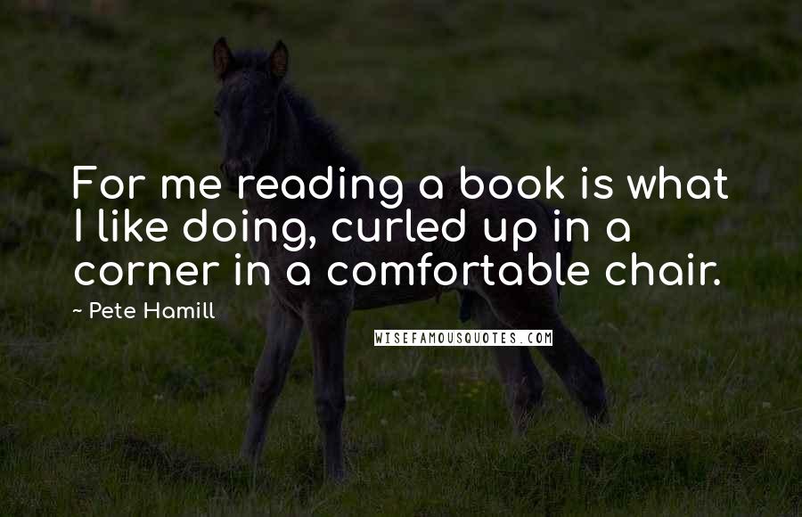 Pete Hamill Quotes: For me reading a book is what I like doing, curled up in a corner in a comfortable chair.