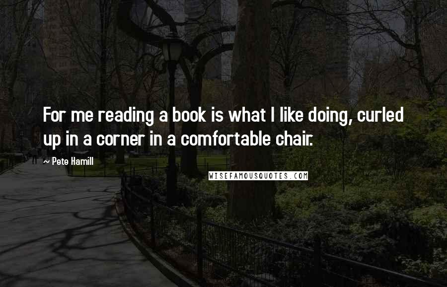 Pete Hamill Quotes: For me reading a book is what I like doing, curled up in a corner in a comfortable chair.