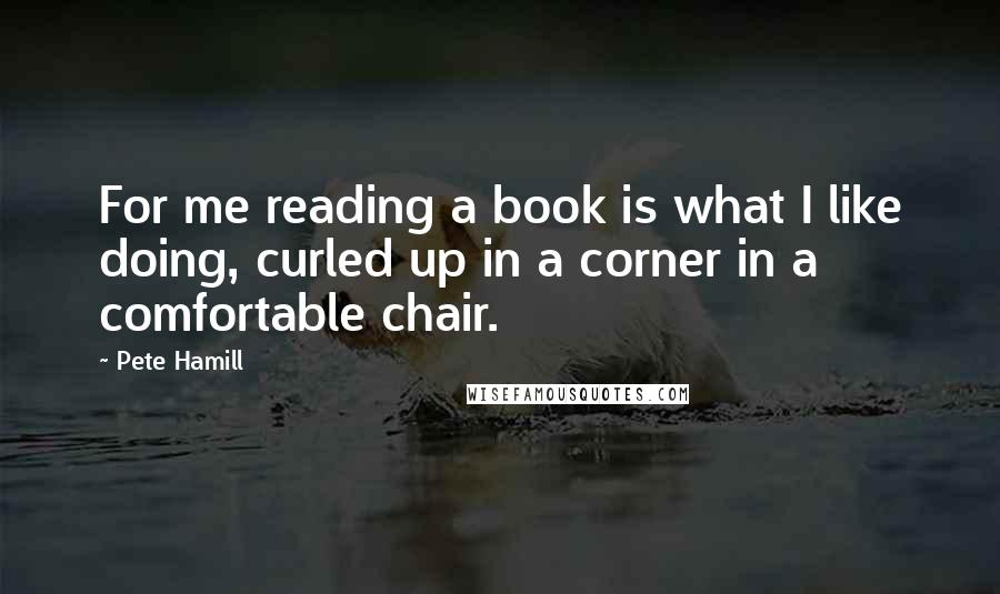 Pete Hamill Quotes: For me reading a book is what I like doing, curled up in a corner in a comfortable chair.