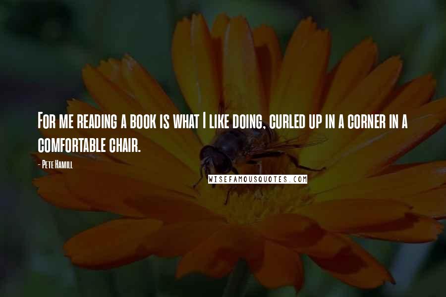 Pete Hamill Quotes: For me reading a book is what I like doing, curled up in a corner in a comfortable chair.