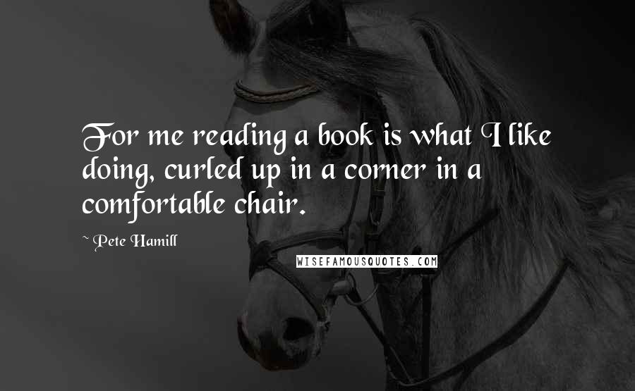 Pete Hamill Quotes: For me reading a book is what I like doing, curled up in a corner in a comfortable chair.