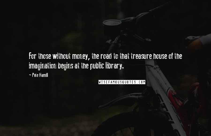 Pete Hamill Quotes: For those without money, the road to that treasure house of the imagination begins at the public library.