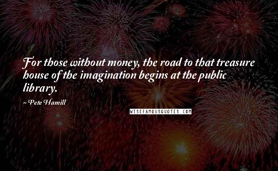 Pete Hamill Quotes: For those without money, the road to that treasure house of the imagination begins at the public library.