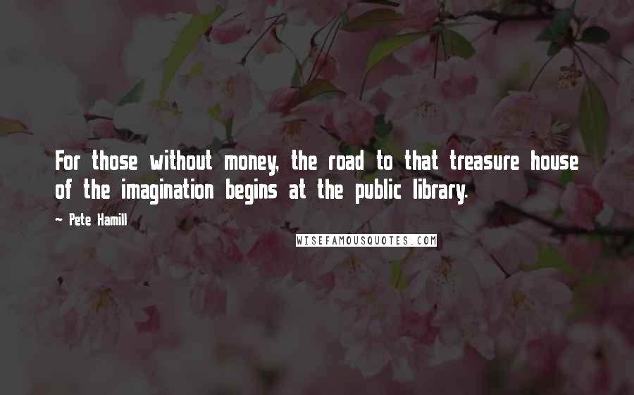 Pete Hamill Quotes: For those without money, the road to that treasure house of the imagination begins at the public library.