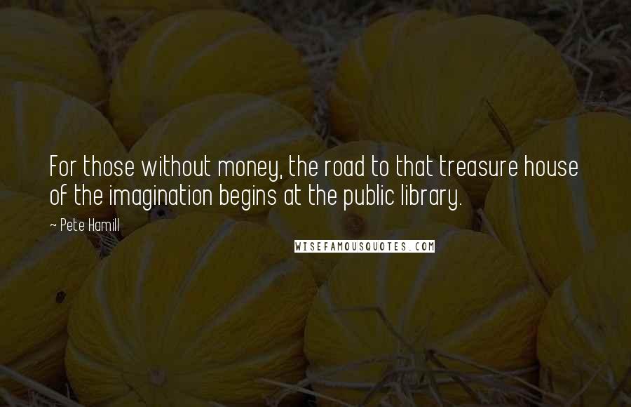 Pete Hamill Quotes: For those without money, the road to that treasure house of the imagination begins at the public library.