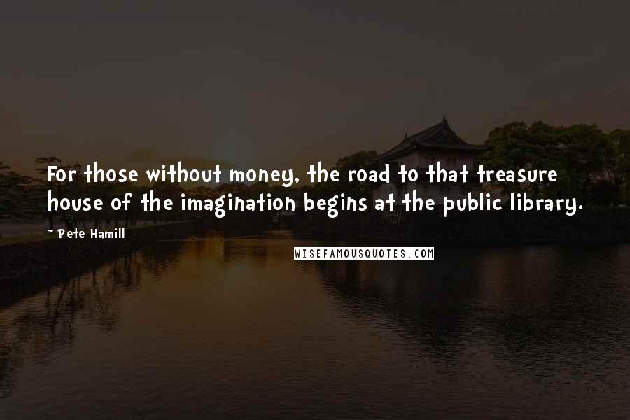 Pete Hamill Quotes: For those without money, the road to that treasure house of the imagination begins at the public library.