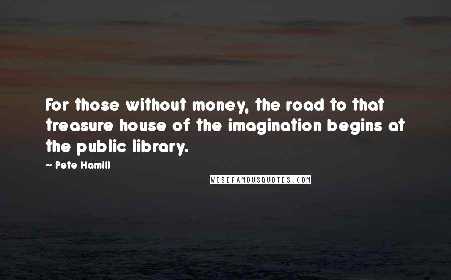 Pete Hamill Quotes: For those without money, the road to that treasure house of the imagination begins at the public library.