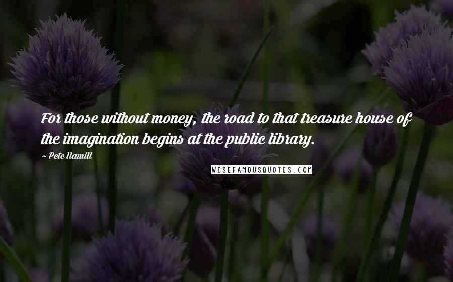Pete Hamill Quotes: For those without money, the road to that treasure house of the imagination begins at the public library.