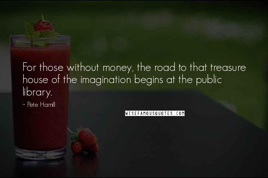 Pete Hamill Quotes: For those without money, the road to that treasure house of the imagination begins at the public library.