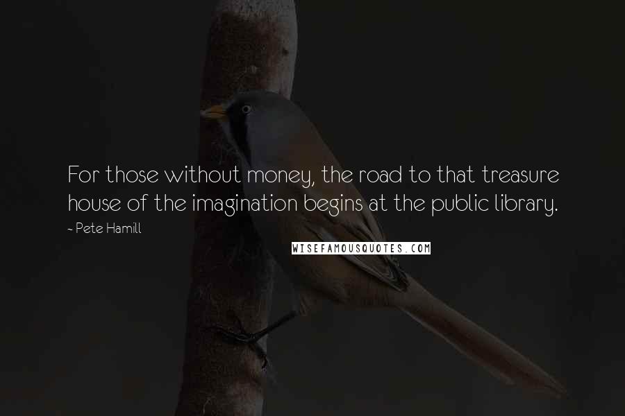 Pete Hamill Quotes: For those without money, the road to that treasure house of the imagination begins at the public library.