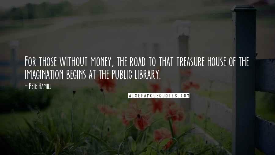 Pete Hamill Quotes: For those without money, the road to that treasure house of the imagination begins at the public library.