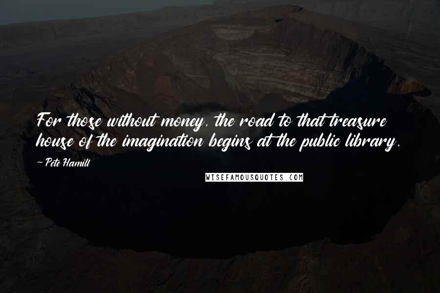 Pete Hamill Quotes: For those without money, the road to that treasure house of the imagination begins at the public library.