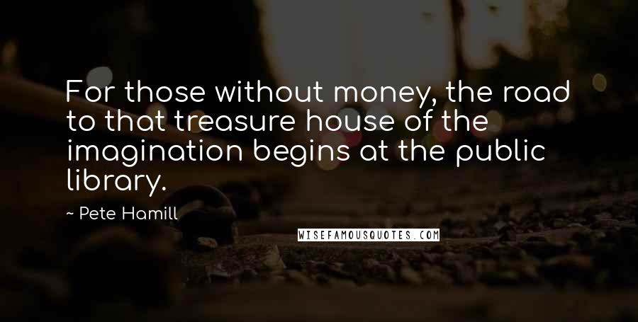 Pete Hamill Quotes: For those without money, the road to that treasure house of the imagination begins at the public library.