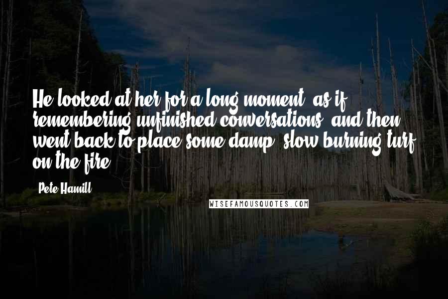 Pete Hamill Quotes: He looked at her for a long moment, as if remembering unfinished conversations, and then went back to place some damp, slow-burning turf on the fire.