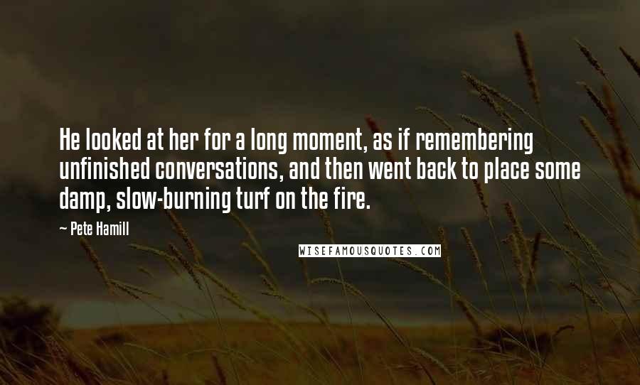 Pete Hamill Quotes: He looked at her for a long moment, as if remembering unfinished conversations, and then went back to place some damp, slow-burning turf on the fire.